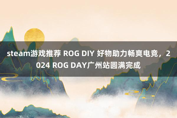 steam游戏推荐 ROG DIY 好物助力畅爽电竞，2024 ROG DAY广州站圆满完成