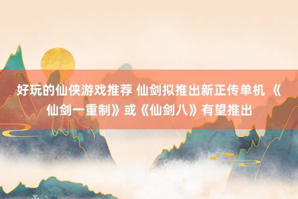 好玩的仙侠游戏推荐 仙剑拟推出新正传单机 《仙剑一重制》或《仙剑八》有望推出