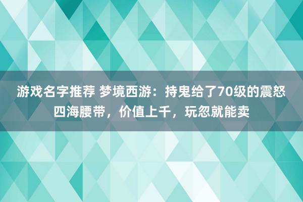 游戏名字推荐 梦境西游：持鬼给了70级的震怒四海腰带，价值上千，玩忽就能卖