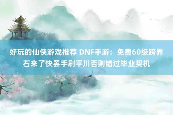 好玩的仙侠游戏推荐 DNF手游：免费60级跨界石来了快罢手刷平川否则错过毕业契机