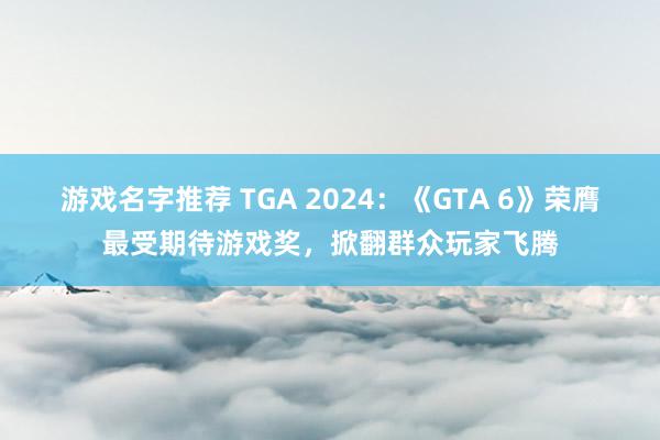 游戏名字推荐 TGA 2024：《GTA 6》荣膺最受期待游戏奖，掀翻群众玩家飞腾