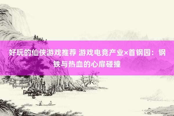 好玩的仙侠游戏推荐 游戏电竞产业×首钢园：钢铁与热血的心扉碰撞