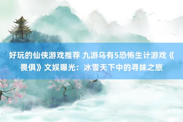 好玩的仙侠游戏推荐 九游乌有5恐怖生计游戏《畏俱》文娱曝光：冰雪天下中的寻妹之旅