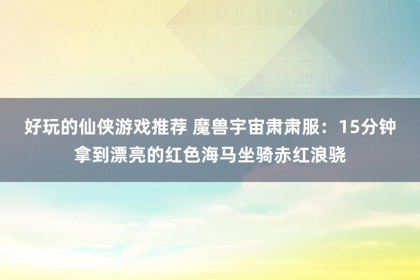 好玩的仙侠游戏推荐 魔兽宇宙肃肃服：15分钟拿到漂亮的红色海马坐骑赤红浪骁