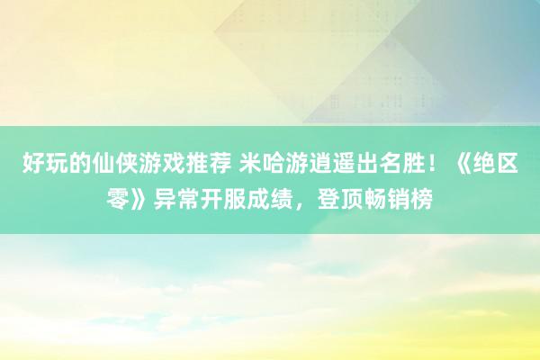 好玩的仙侠游戏推荐 米哈游逍遥出名胜！《绝区零》异常开服成绩，登顶畅销榜