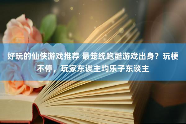 好玩的仙侠游戏推荐 最笼统跑酷游戏出身？玩梗不停，玩家东谈主均乐子东谈主