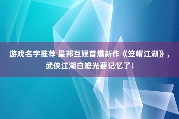 游戏名字推荐 星邦互娱首爆新作《笠帽江湖》，武侠江湖白蟾光要记忆了！