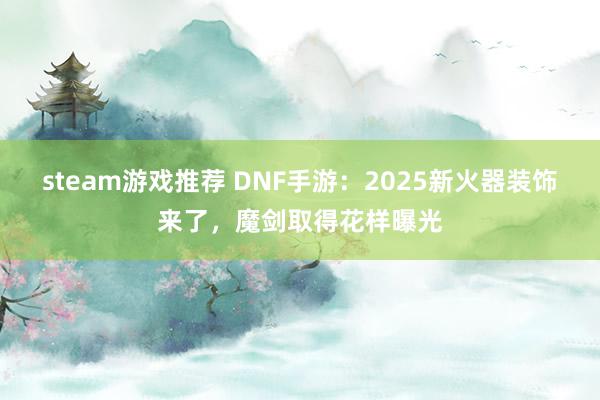 steam游戏推荐 DNF手游：2025新火器装饰来了，魔剑取得花样曝光