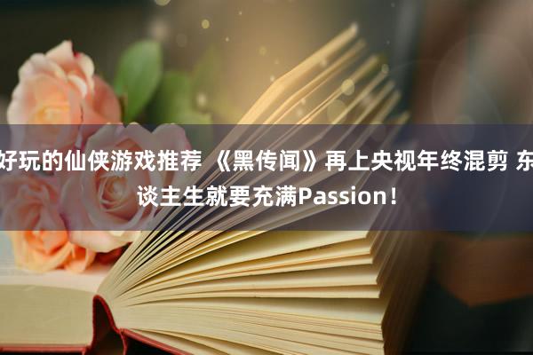 好玩的仙侠游戏推荐 《黑传闻》再上央视年终混剪 东谈主生就要充满Passion！