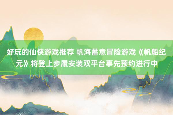 好玩的仙侠游戏推荐 帆海蓄意冒险游戏《帆船纪元》将登上步履安装双平台事先预约进行中