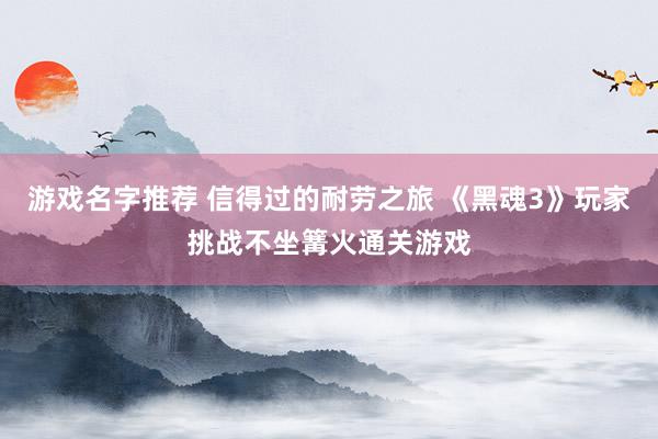 游戏名字推荐 信得过的耐劳之旅 《黑魂3》玩家挑战不坐篝火通关游戏