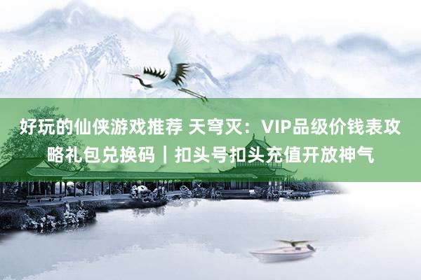 好玩的仙侠游戏推荐 天穹灭：VIP品级价钱表攻略礼包兑换码｜扣头号扣头充值开放神气