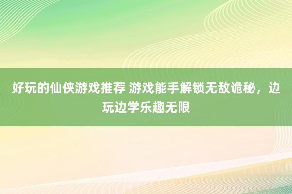 好玩的仙侠游戏推荐 游戏能手解锁无敌诡秘，边玩边学乐趣无限