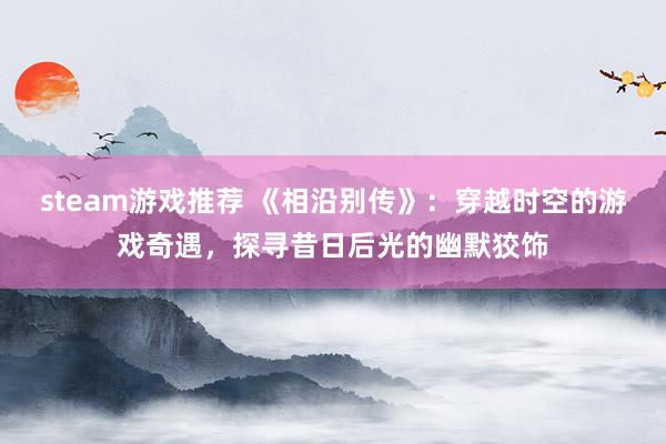 steam游戏推荐 《相沿别传》：穿越时空的游戏奇遇，探寻昔日后光的幽默狡饰