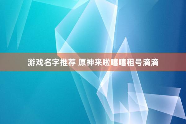 游戏名字推荐 原神来啦嘻嘻租号滴滴