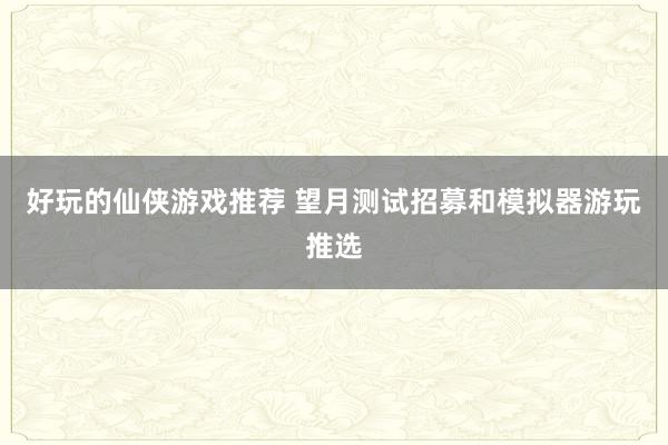 好玩的仙侠游戏推荐 望月测试招募和模拟器游玩推选