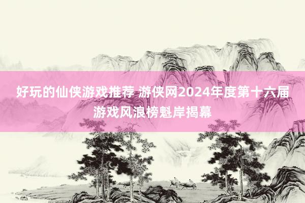 好玩的仙侠游戏推荐 游侠网2024年度第十六届游戏风浪榜魁岸揭幕