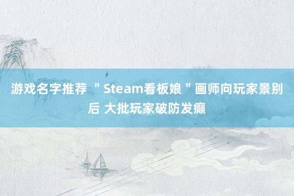 游戏名字推荐 ＂Steam看板娘＂画师向玩家景别后 大批玩家破防发癫