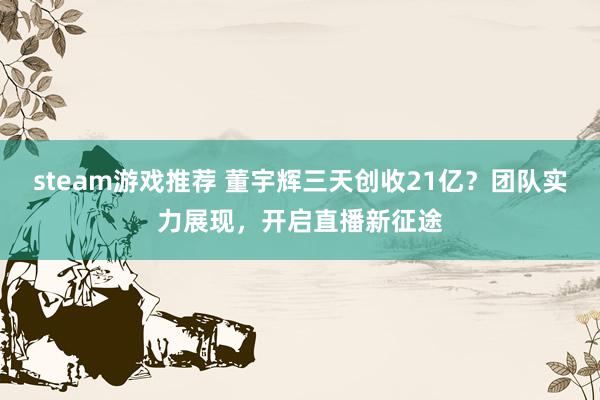 steam游戏推荐 董宇辉三天创收21亿？团队实力展现，开启直播新征途