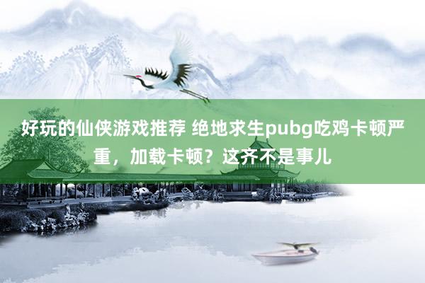 好玩的仙侠游戏推荐 绝地求生pubg吃鸡卡顿严重，加载卡顿？这齐不是事儿