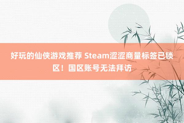 好玩的仙侠游戏推荐 Steam涩涩商量标签已锁区！国区账号无法拜访