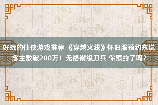 好玩的仙侠游戏推荐 《穿越火线》怀旧服预约东说念主数破200万！无袼褙级刀兵 你预约了吗？