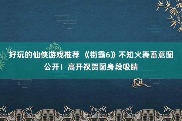 好玩的仙侠游戏推荐 《街霸6》不知火舞蓄意图公开！高开衩贺图身段吸睛