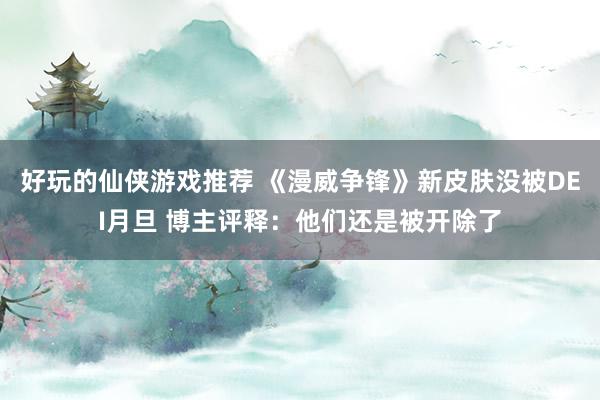 好玩的仙侠游戏推荐 《漫威争锋》新皮肤没被DEI月旦 博主评释：他们还是被开除了