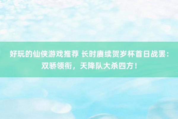 好玩的仙侠游戏推荐 长时赓续贺岁杯首日战罢：双骄领衔，天降队大杀四方！