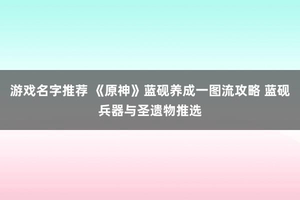 游戏名字推荐 《原神》蓝砚养成一图流攻略 蓝砚兵器与圣遗物推选