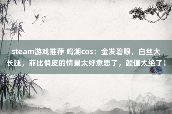 steam游戏推荐 鸣潮cos：金发碧眼，白丝大长腿，菲比俏皮的情景太好意思了，颜值太绝了！