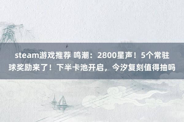 steam游戏推荐 鸣潮：2800星声！5个常驻球奖励来了！下半卡池开启，今汐复刻值得抽吗