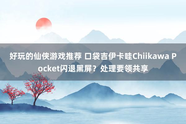 好玩的仙侠游戏推荐 口袋吉伊卡哇Chiikawa Pocket闪退黑屏？处理要领共享