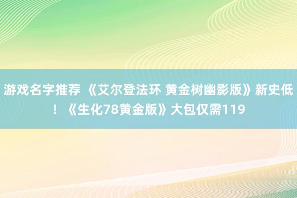 游戏名字推荐 《艾尔登法环 黄金树幽影版》新史低！《生化78黄金版》大包仅需119