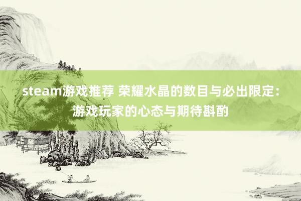 steam游戏推荐 荣耀水晶的数目与必出限定：游戏玩家的心态与期待斟酌