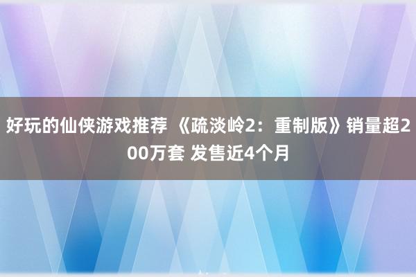 好玩的仙侠游戏推荐 《疏淡岭2：重制版》销量超200万套 发售近4个月