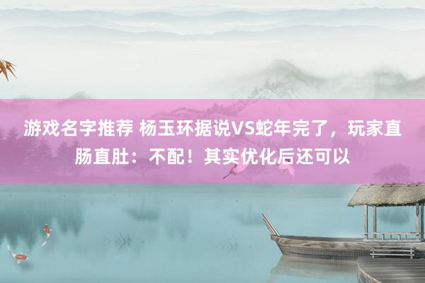 游戏名字推荐 杨玉环据说VS蛇年完了，玩家直肠直肚：不配！其实优化后还可以