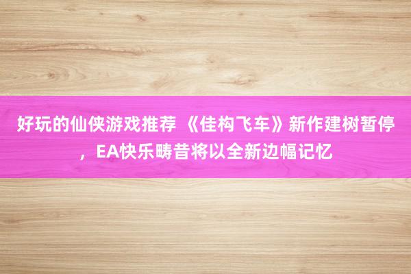 好玩的仙侠游戏推荐 《佳构飞车》新作建树暂停，EA快乐畴昔将以全新边幅记忆