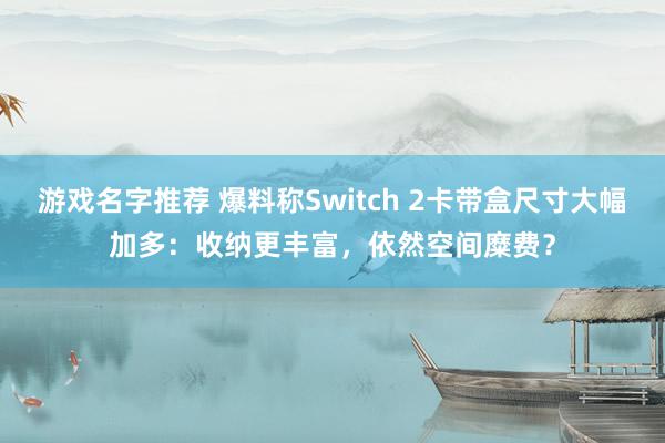 游戏名字推荐 爆料称Switch 2卡带盒尺寸大幅加多：收纳更丰富，依然空间糜费？