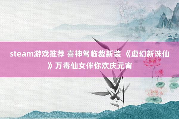 steam游戏推荐 喜神驾临裁新装 《虚幻新诛仙》万毒仙女伴你欢庆元宵