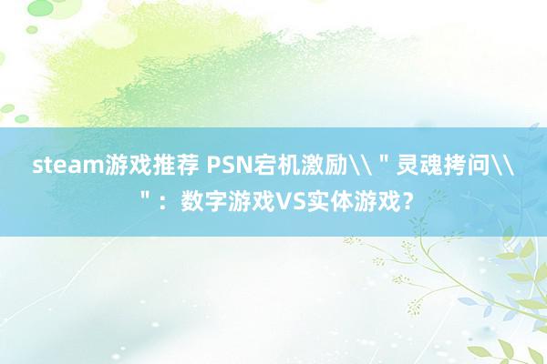 steam游戏推荐 PSN宕机激励\＂灵魂拷问\＂：数字游戏VS实体游戏？