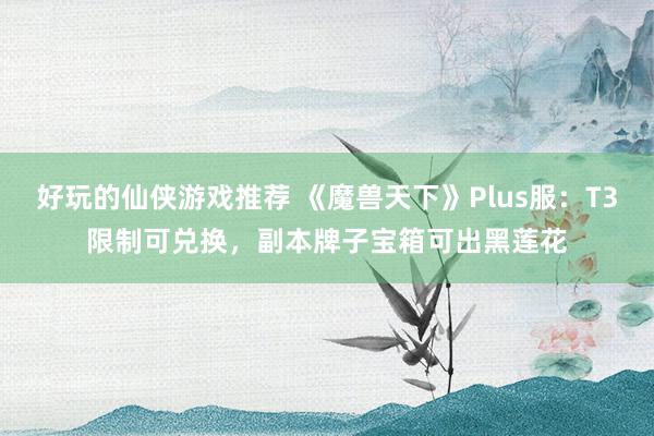 好玩的仙侠游戏推荐 《魔兽天下》Plus服：T3限制可兑换，副本牌子宝箱可出黑莲花