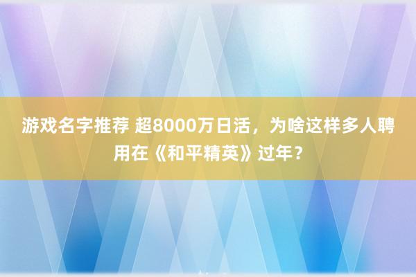 游戏名字推荐 超8000万日活，为啥这样多人聘用在《和平精英》过年？