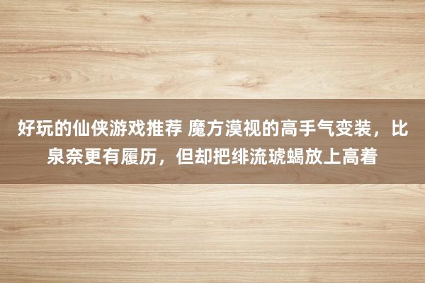 好玩的仙侠游戏推荐 魔方漠视的高手气变装，比泉奈更有履历，但却把绯流琥蝎放上高着