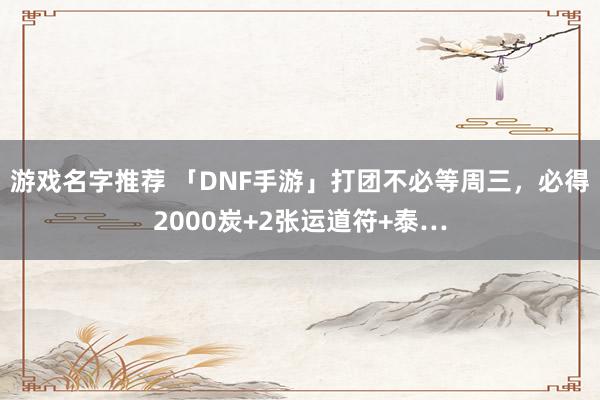 游戏名字推荐 「DNF手游」打团不必等周三，必得2000炭+2张运道符+泰…