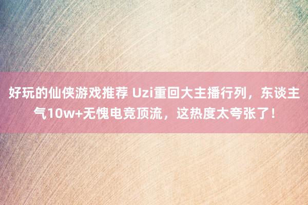 好玩的仙侠游戏推荐 Uzi重回大主播行列，东谈主气10w+无愧电竞顶流，这热度太夸张了！