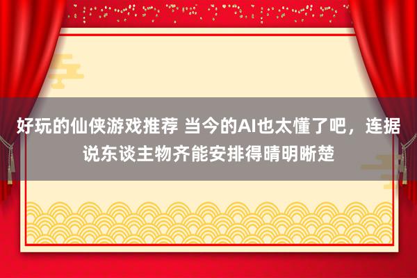 好玩的仙侠游戏推荐 当今的AI也太懂了吧，连据说东谈主物齐能安排得晴明晰楚