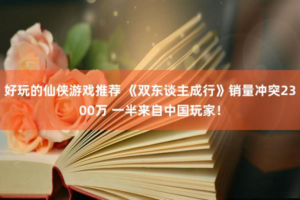 好玩的仙侠游戏推荐 《双东谈主成行》销量冲突2300万 一半来自中国玩家！