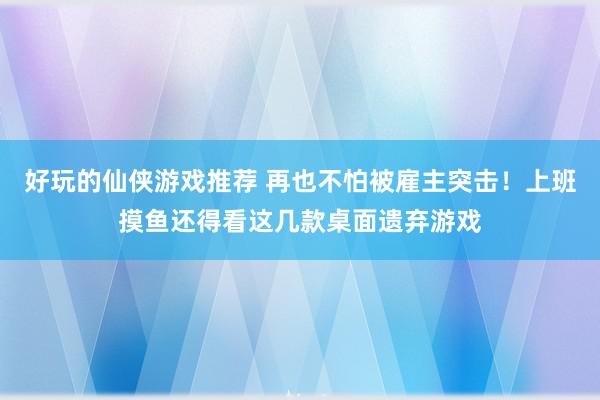 好玩的仙侠游戏推荐 再也不怕被雇主突击！上班摸鱼还得看这几款桌面遗弃游戏