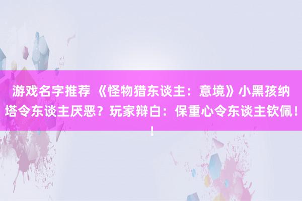 游戏名字推荐 《怪物猎东谈主：意境》小黑孩纳塔令东谈主厌恶？玩家辩白：保重心令东谈主钦佩！